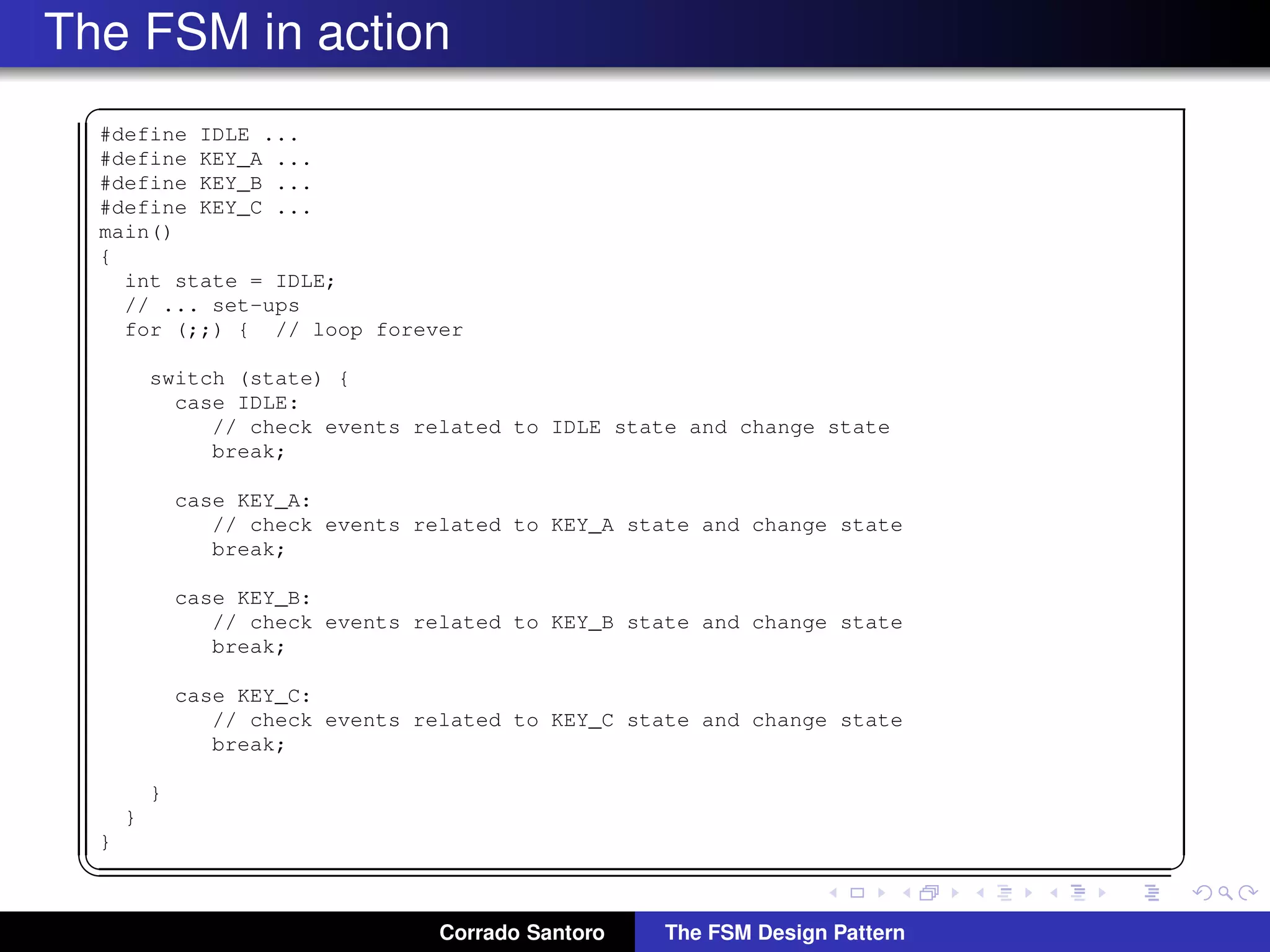 The FSM in action ✞ #define IDLE ... #define KEY_A ... #define KEY_B ... #define KEY_C ... main() { int state = IDLE; // ... set-ups for (;;) { // loop forever switch (state) { case IDLE: // check events related to IDLE state and change state break; case KEY_A: // check events related to KEY_A state and change state break; case KEY_B: // check events related to KEY_B state and change state break; case KEY_C: // check events related to KEY_C state and change state break; } } } ✡✝ ✆ Corrado Santoro The FSM Design Pattern 