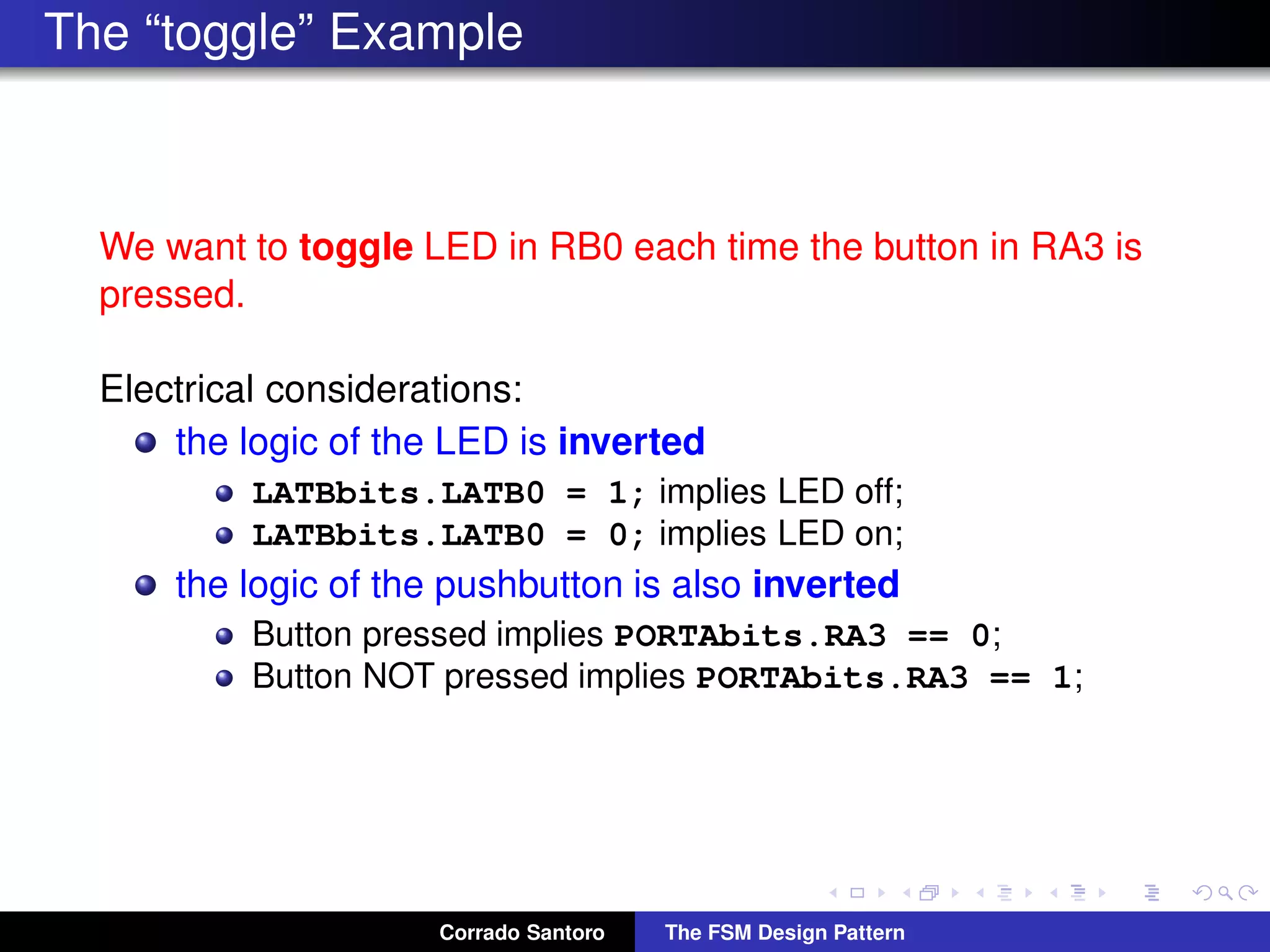 The “toggle” Example We want to toggle LED in RB0 each time the button in RA3 is pressed. Electrical considerations: the logic of the LED is inverted LATBbits.LATB0 = 1; implies LED off; LATBbits.LATB0 = 0; implies LED on; the logic of the pushbutton is also inverted Button pressed implies PORTAbits.RA3 == 0; Button NOT pressed implies PORTAbits.RA3 == 1; Corrado Santoro The FSM Design Pattern 
