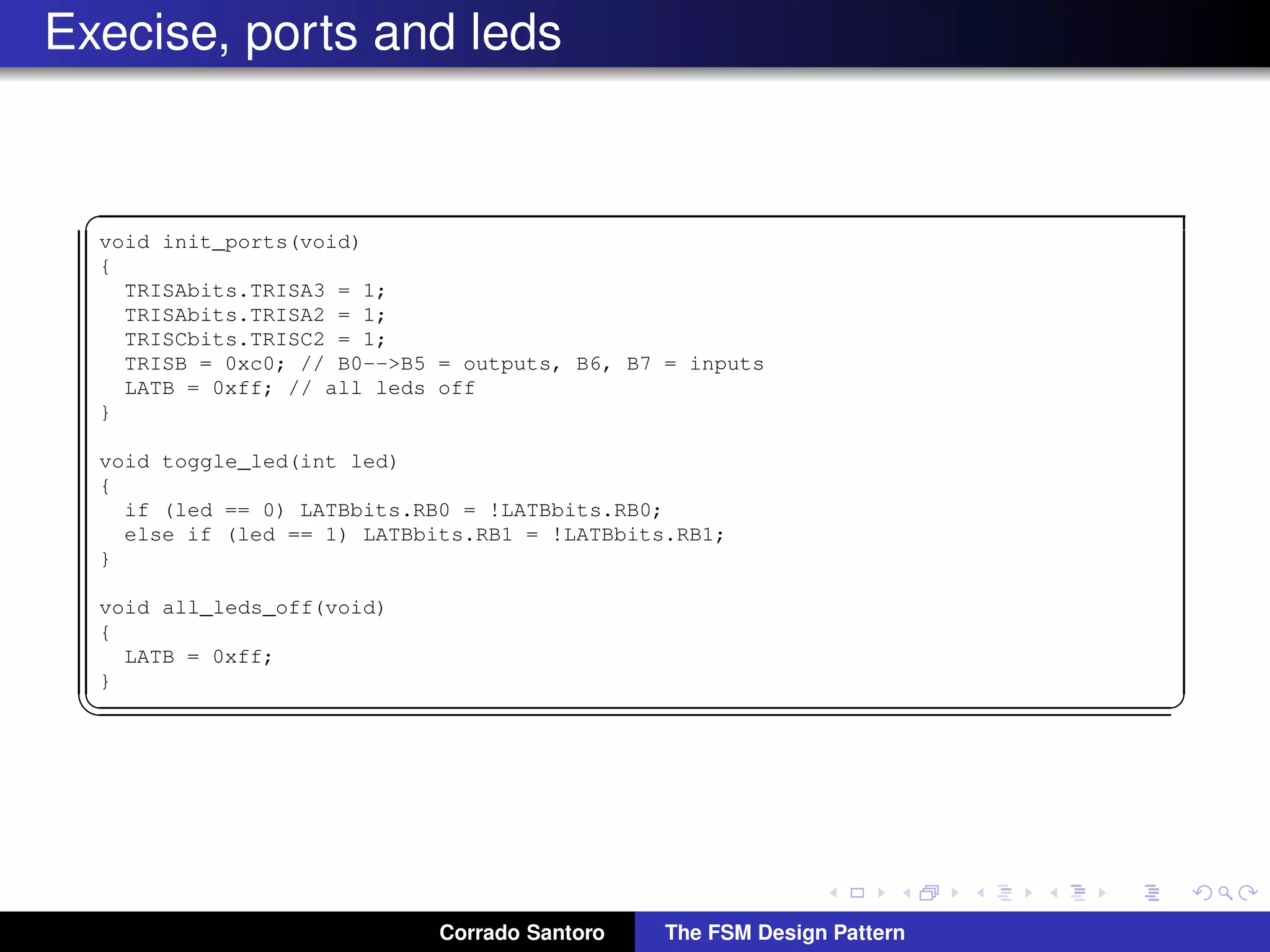 Execise, ports and leds ✞ void init_ports(void) { TRISAbits.TRISA3 = 1; TRISAbits.TRISA2 = 1; TRISCbits.TRISC2 = 1; TRISB = 0xc0; // B0-->B5 = outputs, B6, B7 = inputs LATB = 0xff; // all leds off } void toggle_led(int led) { if (led == 0) LATBbits.LATB0 = !LATBbits.LATB0; else if (led == 1) LATBbits.LATB1 = !LATBbits.LATB1; } void all_leds_off(void) { LATB = 0xff; } ✡✝ ✆ Corrado Santoro The FSM Design Pattern 