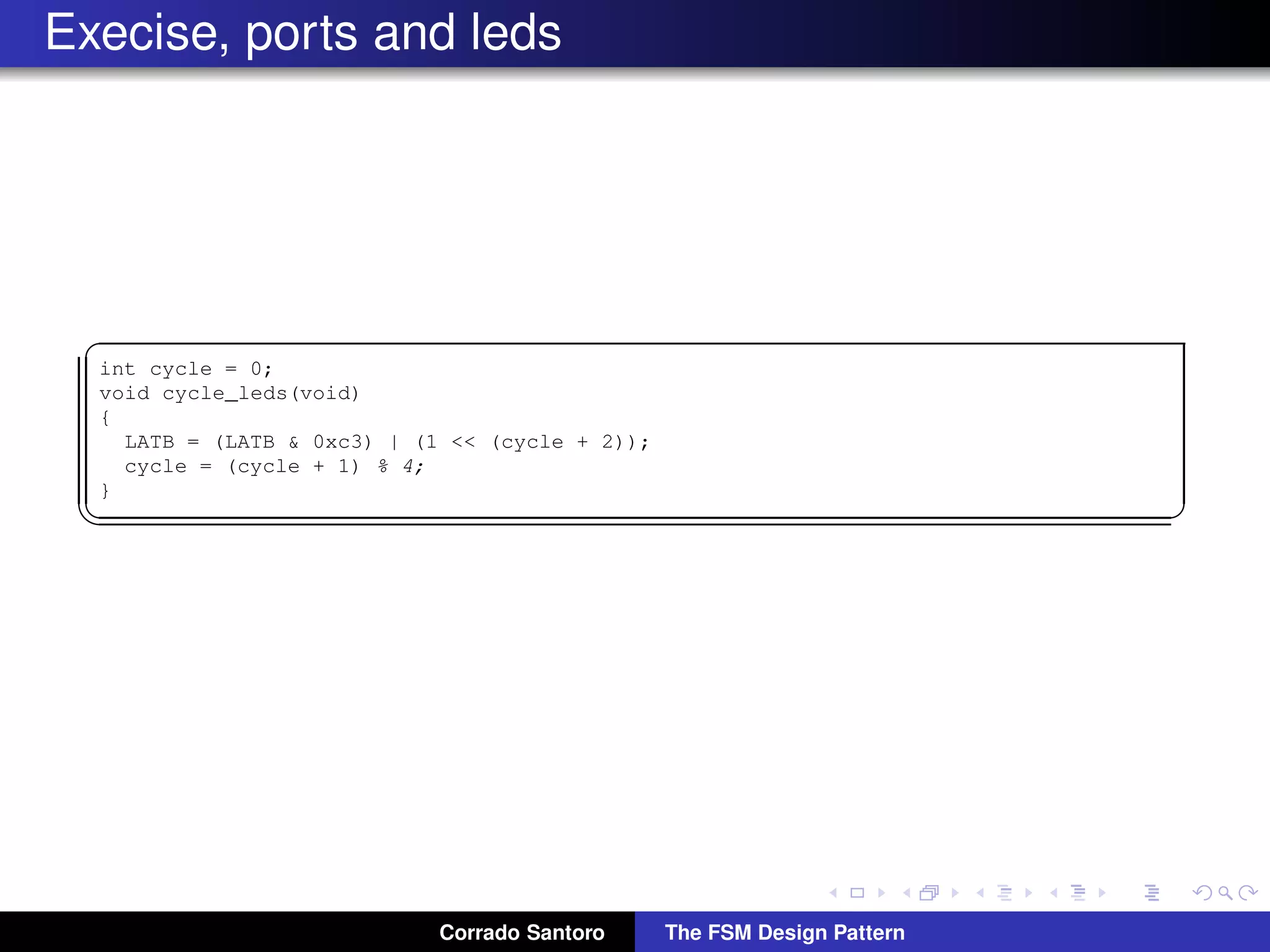Execise, ports and leds ✞ int cycle = 0; void cycle_leds(void) { LATB = (LATB & 0xc3) | (˜(0x4 << cycle) & 0x3c); cycle = (cycle + 1) % 4; } ✡✝ ✆ Corrado Santoro The FSM Design Pattern 