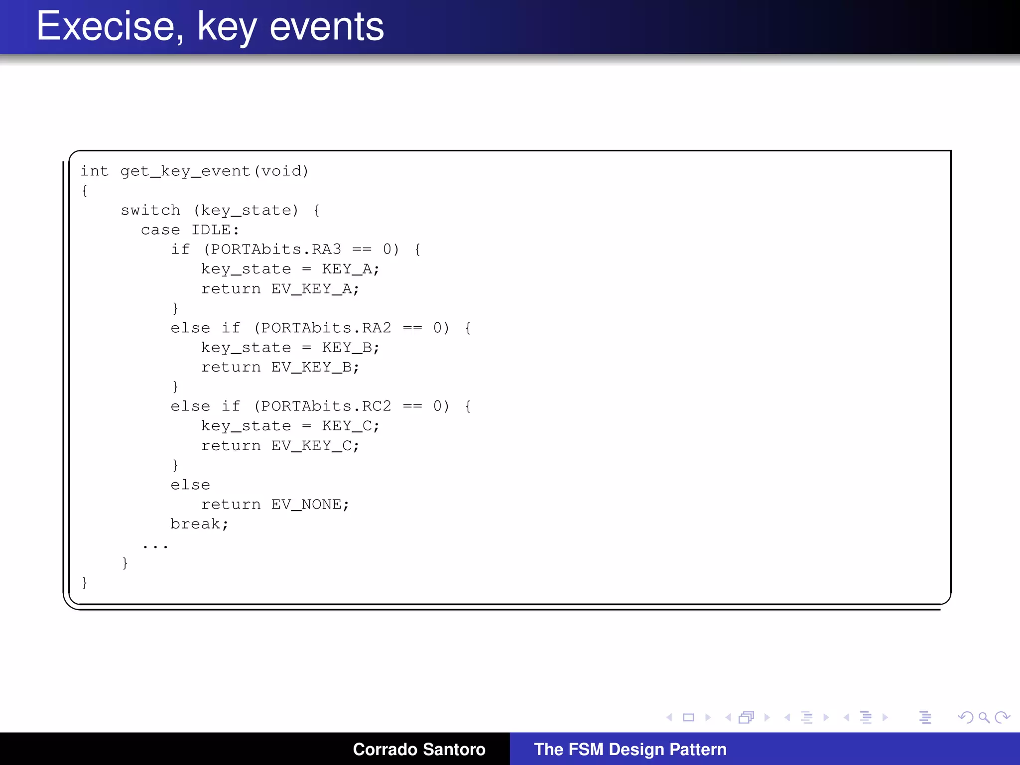Execise, key events ✞ int get_key_event(void) { switch (key_state) { case IDLE: if (PORTAbits.RA3 == 0) { key_state = KEY_A; return EV_KEY_A; } else if (PORTAbits.RA2 == 0) { key_state = KEY_B; return EV_KEY_B; } else if (PORTAbits.RC2 == 0) { key_state = KEY_C; return EV_KEY_C; } else return EV_NONE; break; ... } } ✡✝ ✆ Corrado Santoro The FSM Design Pattern 