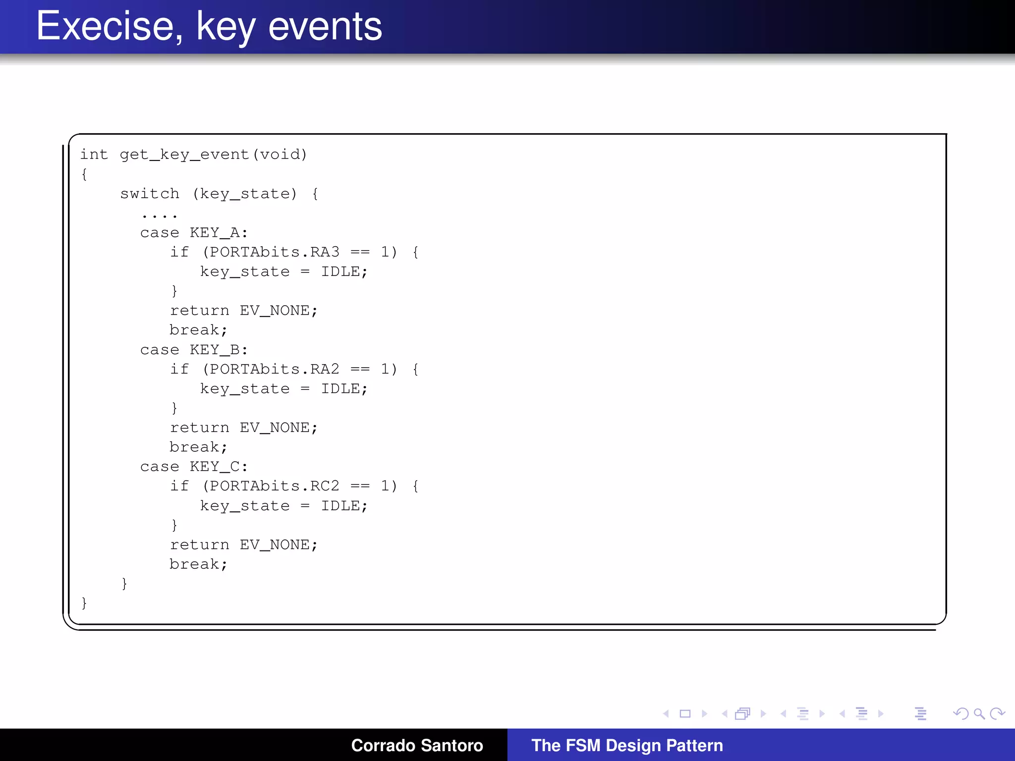 Execise, key events ✞ int get_key_event(void) { switch (key_state) { .... case KEY_A: if (PORTAbits.RA3 == 1) { key_state = IDLE; } return EV_NONE; break; case KEY_B: if (PORTAbits.RA2 == 1) { key_state = IDLE; } return EV_NONE; break; case KEY_C: if (PORTAbits.RC2 == 1) { key_state = IDLE; } return EV_NONE; break; } } ✡✝ ✆ Corrado Santoro The FSM Design Pattern 