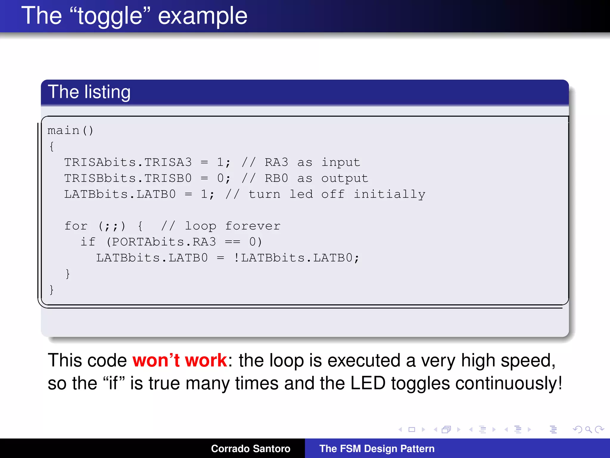 The “toggle” example The listing ✞ main() { TRISAbits.TRISA3 = 1; // RA3 as input TRISBbits.TRISB0 = 0; // RB0 as output LATBbits.LATB0 = 1; // turn led off initially for (;;) { // loop forever if (PORTAbits.RA3 == 0) LATBbits.LATB0 = !LATBbits.LATB0; } } ✡✝ ✆ This code won’t work: the loop is executed a very high speed, so the “if” is true many times and the LED toggles continuously! Corrado Santoro The FSM Design Pattern 