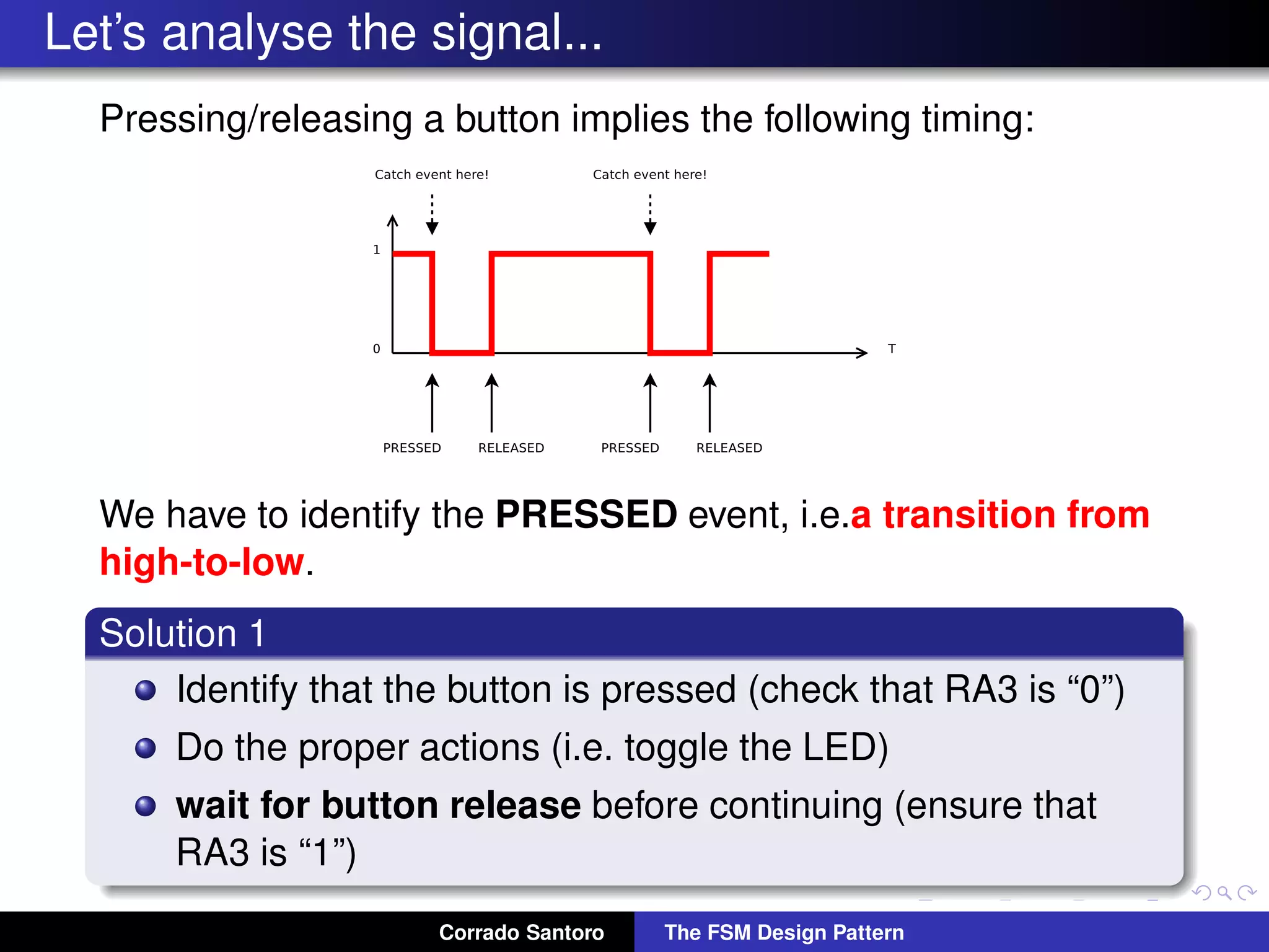 Let’s analyse the signal... Pressing/releasing a button implies the following timing: We have to identify the PRESSED event, i.e.a transition from high-to-low. Solution 1 Identify that the button is pressed (check that RA3 is “0”) Do the proper actions (i.e. toggle the LED) wait for button release before continuing (ensure that RA3 is “1”) Corrado Santoro The FSM Design Pattern 