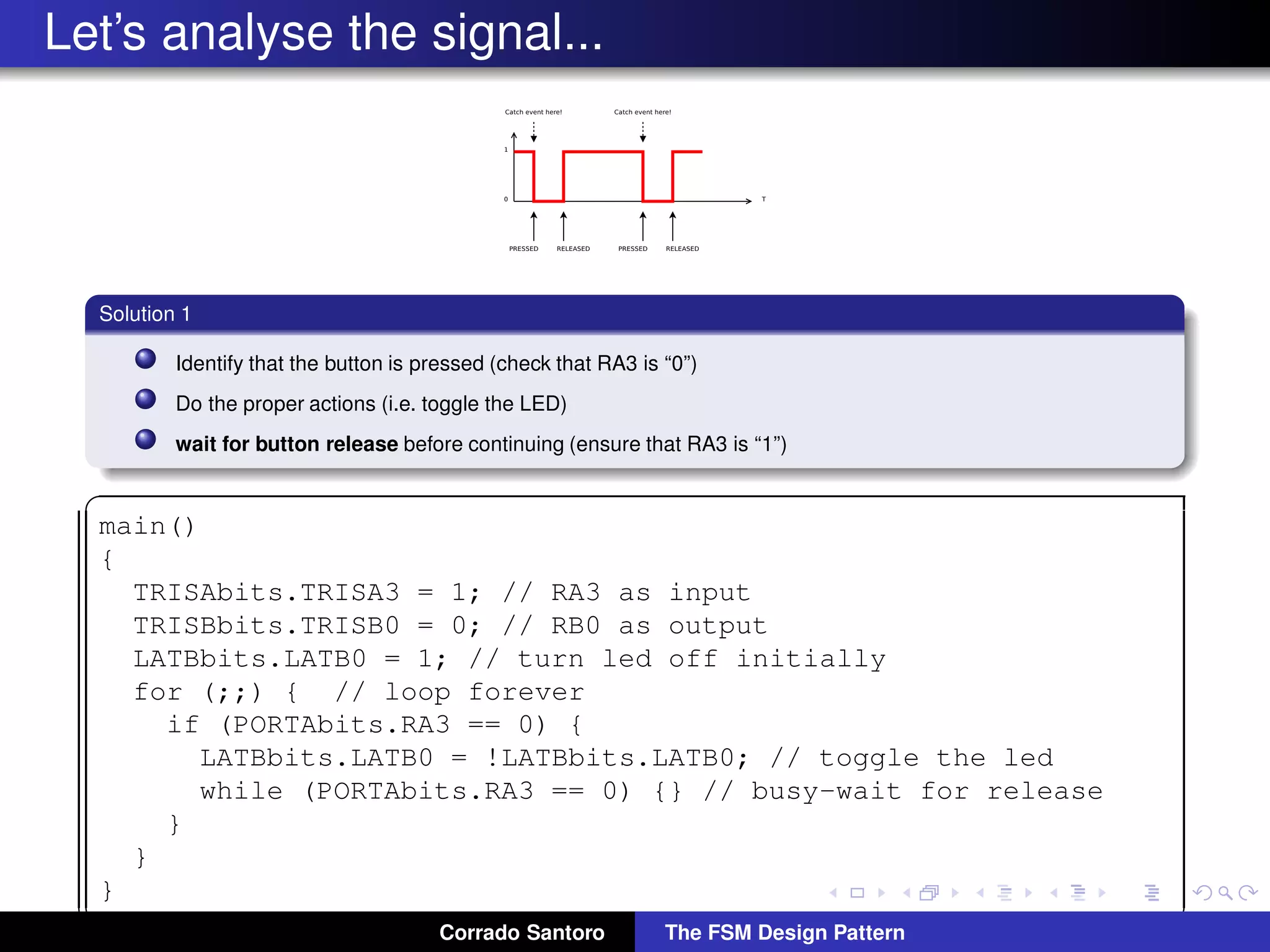 Let’s analyse the signal... Solution 1 Identify that the button is pressed (check that RA3 is “0”) Do the proper actions (i.e. toggle the LED) wait for button release before continuing (ensure that RA3 is “1”) ✞ main() { TRISAbits.TRISA3 = 1; // RA3 as input TRISBbits.TRISB0 = 0; // RB0 as output LATBbits.LATB0 = 1; // turn led off initially for (;;) { // loop forever if (PORTAbits.RA3 == 0) { LATBbits.LATB0 = !LATBbits.LATB0; // toggle the led while (PORTAbits.RA3 == 0) {} // busy-wait for release } } } ✡✝ ✆Corrado Santoro The FSM Design Pattern 