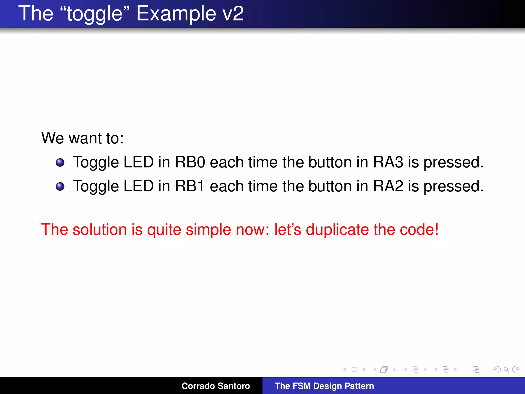 The “toggle” Example v2 We want to: Toggle LED in RB0 each time the button in RA3 is pressed. Toggle LED in RB1 each time the button in RA2 is pressed. The solution is quite simple now: let’s duplicate the code! Corrado Santoro The FSM Design Pattern 