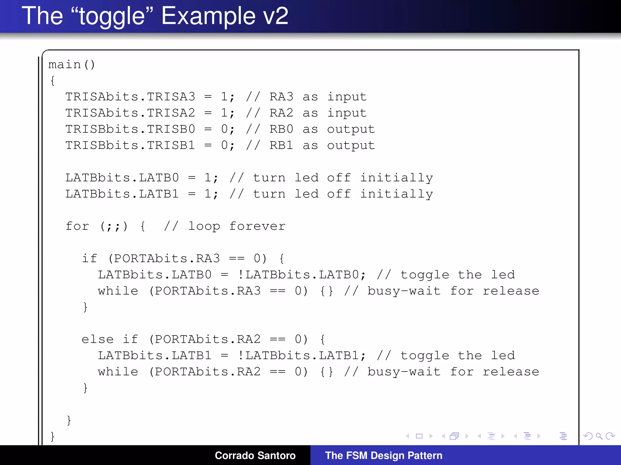The “toggle” Example v2 ✞ main() { TRISAbits.TRISA3 = 1; // RA3 as input TRISAbits.TRISA2 = 1; // RA2 as input TRISBbits.TRISB0 = 0; // RB0 as output TRISBbits.TRISB1 = 0; // RB1 as output LATBbits.LATB0 = 1; // turn led off initially LATBbits.LATB1 = 1; // turn led off initially for (;;) { // loop forever if (PORTAbits.RA3 == 0) { LATBbits.LATB0 = !LATBbits.LATB0; // toggle the led while (PORTAbits.RA3 == 0) {} // busy-wait for release } else if (PORTAbits.RA2 == 0) { LATBbits.LATB1 = !LATBbits.LATB1; // toggle the led while (PORTAbits.RA2 == 0) {} // busy-wait for release } } } ✡✝ ✆Corrado Santoro The FSM Design Pattern 