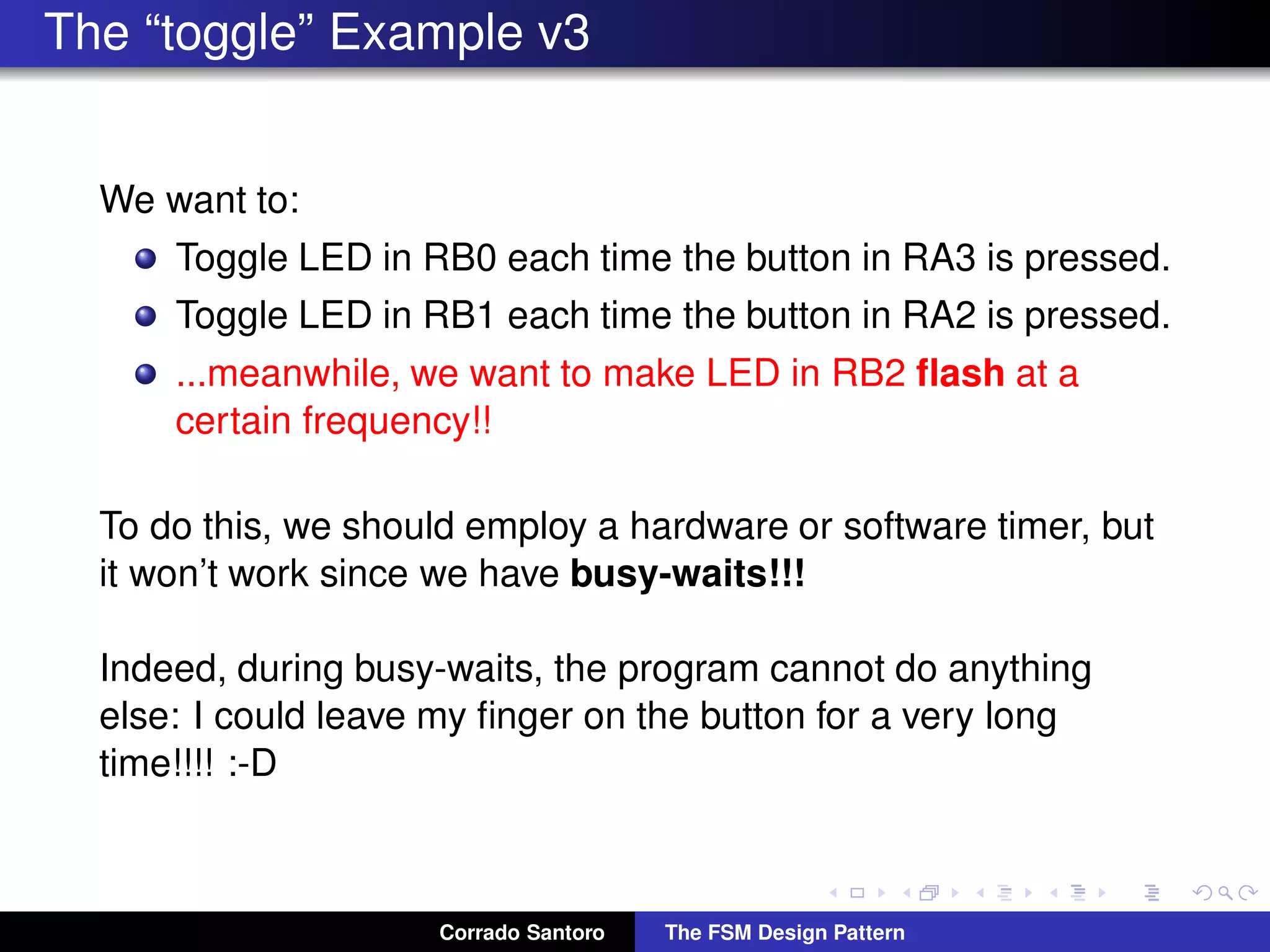 The “toggle” Example v3 We want to: Toggle LED in RB0 each time the button in RA3 is pressed. Toggle LED in RB1 each time the button in RA2 is pressed. ...meanwhile, we want to make LED in RB2 ﬂash at a certain frequency!! To do this, we should employ a hardware or software timer, but it won’t work since we have busy-waits!!! Indeed, during busy-waits, the program cannot do anything else: I could leave my ﬁnger on the button for a very long time!!!! :-D Corrado Santoro The FSM Design Pattern 