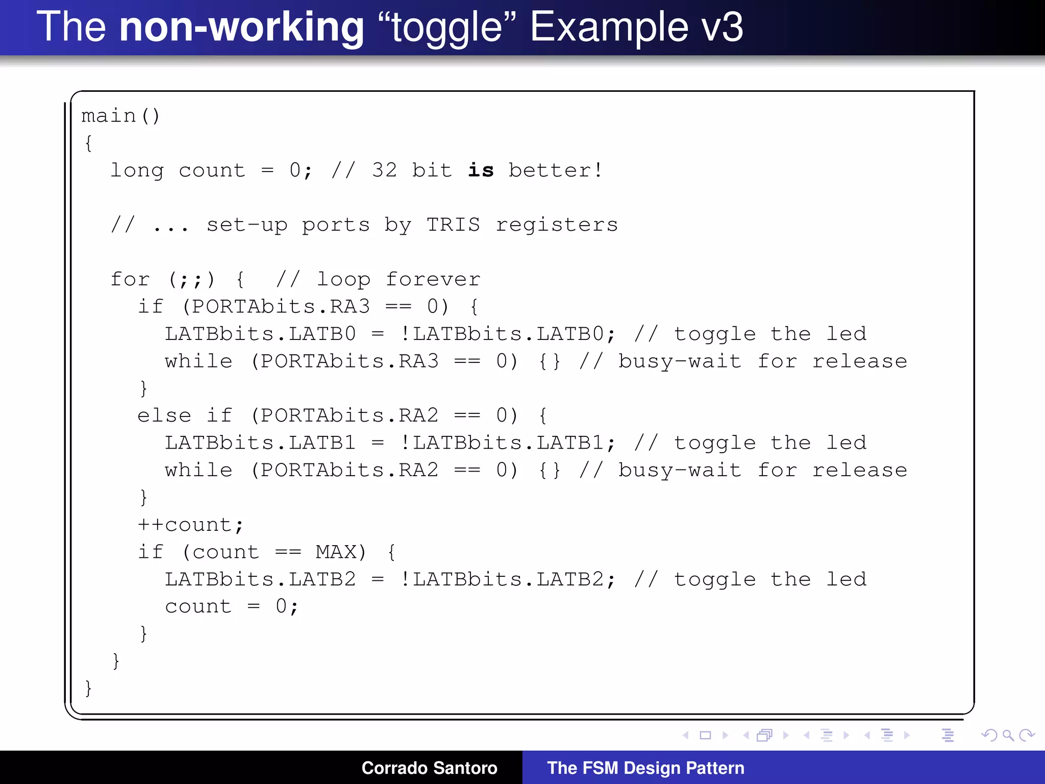 The non-working “toggle” Example v3 ✞ main() { long count = 0; // 32 bit is better! // ... set-up ports by TRIS registers for (;;) { // loop forever if (PORTAbits.RA3 == 0) { LATBbits.LATB0 = !LATBbits.LATB0; // toggle the led while (PORTAbits.RA3 == 0) {} // busy-wait for release } else if (PORTAbits.RA2 == 0) { LATBbits.LATB1 = !LATBbits.LATB1; // toggle the led while (PORTAbits.RA2 == 0) {} // busy-wait for release } ++count; if (count == MAX) { LATBbits.LATB2 = !LATBbits.LATB2; // toggle the led count = 0; } } } ✡✝ ✆ Corrado Santoro The FSM Design Pattern 
