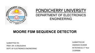PONDICHERRY UNIVERSITY
DEPARTMENT OF ELECTRONICS
ENGINEERING
SUBMITTED TO:
PROF. DR. K ANUSUDHA
DEPT. OF ELECTRONICS ENGINEERING
SUBMITTED BY:
AWANISH KUMAR
M.TECH(ECE)-1st Year
21304006
MOORE FSM SEQUENCE DETECTOR
 