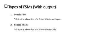 Types of FSMs (With output)
1. Mealy FSM :
 Output Is a Function of a Present State and Inputs
2. Moore FSM :
 Output Is a Function of a Present State Only
 