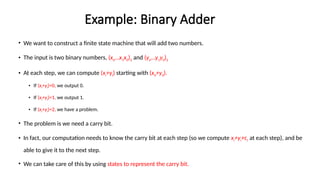 Example: Binary Adder
• We want to construct a finite state machine that will add two numbers.
• The input is two binary numbers, (xn…x1x0)2 and (yn…y1y0)2
• At each step, we can compute (xi+yi) starting with (x0+y0).
• If (xi+yi)=0, we output 0.
• If (xi+yi)=1, we output 1.
• If (xi+yi)=2, we have a problem.
• The problem is we need a carry bit.
• In fact, our computation needs to know the carry bit at each step (so we compute xi+yi+ci at each step), and be
able to give it to the next step.
• We can take care of this by using states to represent the carry bit.
 
