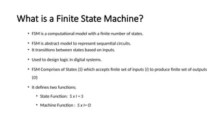 What is a Finite State Machine?
• FSM is a computational model with a finite number of states.
• FSM is abstract model to represent sequential circuits.
• It transitions between states based on inputs.
• Used to design logic in digital systems.
• FSM Comprises of States (S) which accepts finite set of inputs (I) to produce finite set of outputs
(O)
• It defines two functions;
• State Function: S x I = S
• Machine Function : S x I= O
 