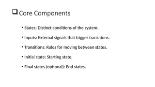 Core Components
• States: Distinct conditions of the system.
• Inputs: External signals that trigger transitions.
• Transitions: Rules for moving between states.
• Initial state: Starting state.
• Final states (optional): End states.
 