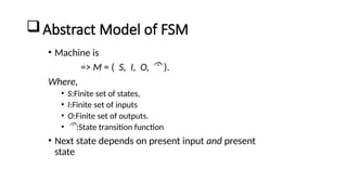 Abstract Model of FSM
• Machine is
=> M = ( S, I, O,  ).
Where,
• S:Finite set of states,
• I:Finite set of inputs
• O:Finite set of outputs.
• :State transition function
• Next state depends on present input and present
state
 