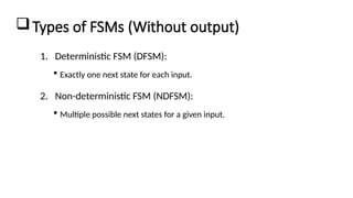 Types of FSMs (Without output)
1. Deterministic FSM (DFSM):
 Exactly one next state for each input.
2. Non-deterministic FSM (NDFSM):
 Multiple possible next states for a given input.
 