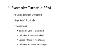 Example: Turnstile FSM
• States: Locked, Unlocked
• Inputs: Coin, Push
• Transitions:
• Locked + Coin → Unlocked
• Unlocked + Push → Locked
• Locked + Push → No change
• Unlocked + Coin → No change
 