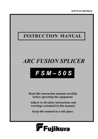 KSP75-FP-004706(4)

INSTRUCTION MANUAL

ARC FUSION SPLICER
FSM–50S

Read this instruction manual carefully
before operating the equipment.
Adhere to all safety instructions and
warnings contained in this manual.
Keep this manual in a safe place.

 