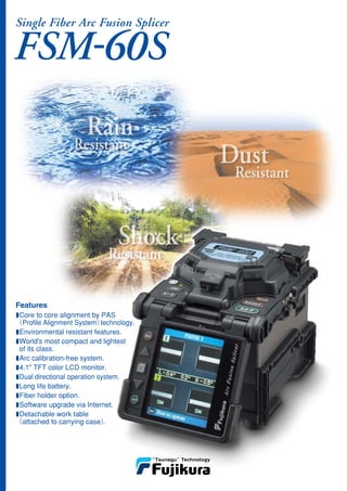 FSM-60S
Single Fiber Arc Fusion Splicer
■Core to core alignment by PAS
 （Profile Alignment System）technology.
■Environmental resistant features.
■World's most compact and lightest
 of its class.
■Arc calibration-free system.
■4.1" TFT color LCD monitor.
■Dual directional operation system.
■Long life battery.
■Fiber holder option.
■Software upgrade via Internet.
■Detachable work table
 （attached to carrying case）.
Features
 