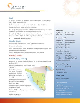 Pirelli
112,000 ha. located in the Northeast corner of the State of Zacatecas Mexico,
100% owned by Fortunate Sun
Underlain by Cretaceous sediment covered by thin soil and “caliche”.
Int-breccia-sediment hosted Au-Ag-ZN-Pb deposit.
Phase I Q2 2010: surface sampling and Airborne magnetic surveys focused on                                              Management
confirming and expanding the knowledge of mineralization.
                                                                                                                        Reg Advocaat 	     President & CEO
Phase II Q3 2011: IP survey to determine anomalous and prospective drill
                                                                                                                        Peter Chen	        CFO & Secretary
targets completed. 1000m RC drilling in 5 holes completed Q4.
•	        US$830,000 spent to Dec 2011.                                                                                 Directors and Officers
                                                                                                                        Reg Advocaat 	     Director & Officer
Michellin (I, II, III)
                                                                                                                        Peter Chen 	       Director & Officer
Approximately 12,000 ha. 100% owned by Fortunate Sun Mining.                                                            Terrence Owen	     Director
Grassroots exploration.                                                                                                 Scott Young 	      Director
                                                                                                                        Gary Nordin 	      Director
Initial analysis suggests altered Tertiary flow dome complexes that host high-
sulfidation gold mineralization.
                                                                                                                        Present Share Structure
Work scheduled for Q3 2011: permitting, mapping and sampling.
                                                                                                                        Total Pre IPO	 17,477,500
Sonora, Mexico                                                                                                          IPO		            7,500,000
                                                                                                                        Total Out.	      24,977,500 (Post IPO)
Golconda (listing property)                                                                                             *Fully Diluted 	 32,252,500 (Post IPO)
6410 ha. in SW Sonora , on western boundary of the Sierra Madre epithermal                                              *Includes warrants, options
gold-silver belt.
                                                                                                                        Proceeds of Financing
Option to purchase 100% from Minera Coplau
                                                                                                                        IPO 		             $1,500,000
S.A DE C.V.
Precambrian gneisses                                                                                                    Targeted Listing
and schists hosting low
                                                                                                                        TSX Venture (TSX-V)
sulphidation, gold-rich,                               Puerto Peñasco
                                 GU
                                     LF




epithermal vein system. (NI
                                     OF




                                                                                                                        Transfer Agent
                                      CA




                                                                        SONORA
                                          LI F




43-101 2011).
                                              OR




                                                                                                                        Olympia Trust Company
                                                N IA




Potential for lateral and vertical
                                                                                                            Chihuahua




                                                 ISLA DEL TIBURON
extensions makes it a good                                                HERMOSILLO
                                                                                       R. Yaqui                         Contact Information:
exploration target.
                                                                        Guyamas

Vein mapping and sampling to generate                                                                                   Reg Advocaat
                                                                                        CD Obregón

possible drill targets.                                                                Navahoa
                                                                                                  Alamos                Suite 1502 – 1166 Alberni Street
                                                                                   Golconda                             Vancouver, BC, V6E 3Z3
                                                                                                             a
15 Hole, 2000 m drill program planned for Q4                                                           Sin
                                                                                                          alo
                                                                                                                        Ph: 778-945-2139
2011 Phase II.
                                                                                                                        reg@fortunatesunmining.com
Budget: US$400,00.                                                                                                      www.fortunatesunmining.com
 