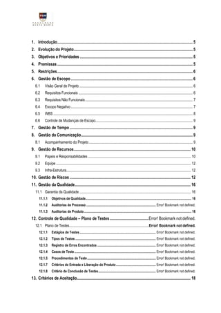 1. Introdução .................................................................................................................................... 5
2. Evolução do Projeto .................................................................................................................... 5
3. Objetivos e Prioridades .............................................................................................................. 5
4. Premissas .................................................................................................................................... 5
5. Restrições .................................................................................................................................... 6
6. Gestão de Escopo ....................................................................................................................... 6
   6.1      Visão Geral do Projeto ......................................................................................................................... 6
   6.2      Requisitos Funcionais .......................................................................................................................... 6
   6.3      Requisitos Não Funcionais ................................................................................................................... 7
   6.4      Escopo Negativo .................................................................................................................................. 7
   6.5      WBS ..................................................................................................................................................... 8
   6.6      Controle de Mudanças de Escopo........................................................................................................ 9
7. Gestão de Tempo ........................................................................................................................ 9
8. Gestão da Comunicação............................................................................................................. 9
   8.1      Acompanhamento do Projeto ............................................................................................................... 9
9. Gestão de Recursos .................................................................................................................. 10
   9.1      Papeis e Responsabilidades .............................................................................................................. 10
   9.2      Equipe ................................................................................................................................................ 12
   9.3      Infra-Estrutura..................................................................................................................................... 12
10. Gestão de Riscos ...................................................................................................................... 12
11. Gestão da Qualidade ................................................................................................................. 16
   11.1 Garantia da Qualidade ....................................................................................................................... 16
      11.1.1      Objetivos de Qualidade............................................................................................................................. 16
      11.1.2      Auditorias de Processo .................................................................................. Error! Bookmark not defined.
      11.1.3      Auditorias de Produto ............................................................................................................................... 16
12. Controle de Qualidade – Plano de Testes ...................................... Error! Bookmark not defined.
   12.1 Plano de Testes..................................................................................... Error! Bookmark not defined.
      12.1.1      Estágios de Testes .......................................................................................... Error! Bookmark not defined.
      12.1.2      Tipos de Testes ............................................................................................... Error! Bookmark not defined.
      12.1.3      Registro de Erros Encontrados ..................................................................... Error! Bookmark not defined.
      12.1.4      Casos de Teste ................................................................................................ Error! Bookmark not defined.
      12.1.5      Procedimentos de Teste ................................................................................. Error! Bookmark not defined.
      12.1.7      Critérios de Entrada e Liberação do Produto ............................................... Error! Bookmark not defined.
      12.1.8      Critério de Conclusão de Testes.................................................................... Error! Bookmark not defined.
13. Critérios de Aceitação............................................................................................................... 18
 