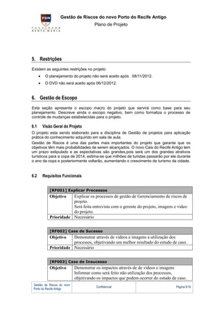 G Gestão de Riscos do novo Porto do Recife Antigo
                                      Plano de Projeto




5. Restrições
Existem as seguintes restrições no projeto:
        O planejamento do projeto não será aceito após 08/11/2012.
        O DVD não será aceito após 06/12/2012.


6. Gestão de Escopo
Esta seção apresenta o escopo macro do projeto que servirá como base para seu
planejamento. Descreve ainda o escopo negativo, bem como formaliza o processo de
controle de mudanças estabelecidas para o projeto.

6.1   Visão Geral do Projeto
O projeto esta sendo elaborado para a disciplina de Gestão de projetos para aplicação
prática do conhecimento adquirido em sala de aula.
Gestão de Riscos é uma das partes mais importantes do projeto que garante que os
objetivos têm mais probabilidades de serem alcançados. O novo Cais do Recife Antigo tem
um prazo estipulado e as espectativas são grandes,pois será um dos grandes atrativos
turísticos para a copa de 2014, estima-se que milhões de turistas passarão por ele durante
o ano da copa e posteriormente voltarão, aumentando o crescimento de turismo da cidade.


6.2   Requisitos Funcionais


           [RF001] Explicar Processos
           Objetivo   Explicar os processos de gestão de Gerenciamento de riscos de
                      projeto.
                      Será feita entrevista com o gerente do projeto, imagens e video
                      do projeto.
           Prioridade Necessário


           [RF002] Case de Sucesso
           Objetivo   Demonstrar através de vídeos e imagens a utilização dos
                      processos, objetivando um melhor resultado do estudo de caso.
           Prioridade Necessário


           [RF003] Case de Insucesso
           Objetivo         Demonstrar os impactos através de de vídeos e imagens
                            Informar como será feito não utilização dos processos,
                            objetivando os impactos que podem ocorrer do estudo de caso.
 Gestão de Riscos do novo
                                       Confidencial                               Página 6/18
 Porto do Recife Antigo
 