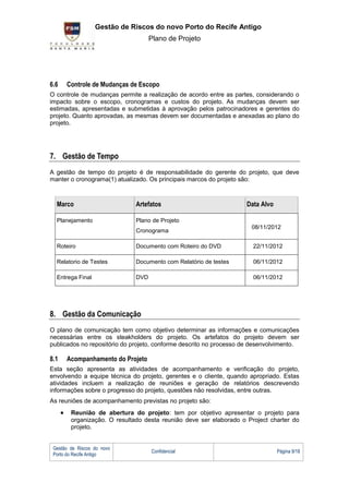 G Gestão de Riscos do novo Porto do Recife Antigo
                                    Plano de Projeto




6.6   Controle de Mudanças de Escopo
O controle de mudanças permite a realização de acordo entre as partes, considerando o
impacto sobre o escopo, cronogramas e custos do projeto. As mudanças devem ser
estimadas, apresentadas e submetidas à aprovação pelos patrocinadores e gerentes do
projeto. Quanto aprovadas, as mesmas devem ser documentadas e anexadas ao plano do
projeto.




7. Gestão de Tempo
A gestão de tempo do projeto é de responsabilidade do gerente do projeto, que deve
manter o cronograma(1) atualizado. Os principais marcos do projeto são:



  Marco                       Artefatos                             Data Alvo

  Planejamento                Plano de Projeto
                                                                      08/11/2012
                              Cronograma

  Roteiro                     Documento com Roteiro do DVD            22/11/2012

  Relatorio de Testes         Documento com Relatório de testes       06/11/2012

  Entrega Final               DVD                                     06/11/2012




8. Gestão da Comunicação
O plano de comunicação tem como objetivo determinar as informações e comunicações
necessárias entre os steakholders do projeto. Os artefatos do projeto devem ser
publicados no repositório do projeto, conforme descrito no processo de desenvolvimento.

8.1   Acompanhamento do Projeto
Esta seção apresenta as atividades de acompanhamento e verificação do projeto,
envolvendo a equipe técnica do projeto, gerentes e o cliente, quando apropriado. Estas
atividades incluem a realização de reuniões e geração de relatórios descrevendo
informações sobre o progresso do projeto, questões não resolvidas, entre outras.
As reuniões de acompanhamento previstas no projeto são:
        Reunião de abertura do projeto: tem por objetivo apresentar o projeto para
        organização. O resultado desta reunião deve ser elaborado o Project charter do
        projeto.


 Gestão de Riscos do novo
                                    Confidencial                                Página 9/18
 Porto do Recife Antigo
 