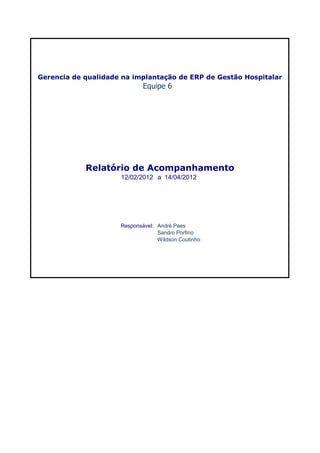 Gerencia de qualidade na implantação de ERP de Gestão Hospitalar
                             Equipe 6




            Relatório de Acompanhamento
                     12/02/2012 a 14/04/2012




                     Responsável: André Paes
                                  Sandro Porfirio
                                  Wildson Coutinho
 