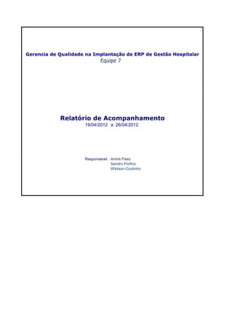 Gerencia de Qualidade na Implantação de ERP de Gestão Hospitalar
                             Equipe 7




            Relatório de Acompanhamento
                     19/04/2012 a 26/04/2012




                     Responsável: André Paes
                                  Sandro Porfirio
                                  Wildson Coutinho
 