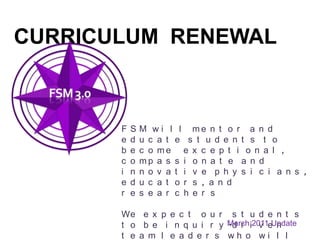 Curriculum  renewal FSM will mentor and educate students to become  exceptional, compassionate and innovative physicians, educators, and researchers We expect our students to be inquiry-driven team leaders who will serve patients, society and the profession March 2011 Update 