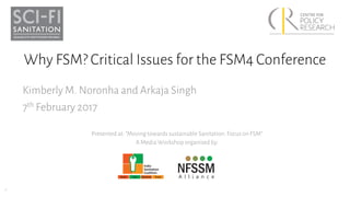 1
Why FSM? Critical Issues for the FSM4 Conference
Kimberly M. Noronha and Arkaja Singh
7th February 2017
Presented at: “Moving towards sustainable Sanitation: Focus on FSM”
A Media Workshop organised by:
 