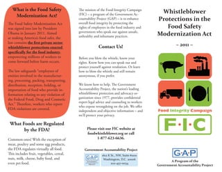 What is the Food Safety                 The mission of the Food Integrity Campaign
                                                                                             Whistleblower
    Modernization Act?                     (FIC) – a program of the Government Ac-
                                           countability Project (GAP) – is to enhance       Protections in the
The Food Safety Modernization Act          overall food integrity by protecting the
was signed into law by President           rights of employees in the food industry and        Food Safety
Obama in January 2011. Aimed               government who speak out against unsafe,
                                           unhealthy and inhumane practices.                Modernization Act
at making America’s food safer, the
law contains the first private sector
whistleblower protections enacted                        Contact Us!                                   ~ 2011 ~
specifically for the food industry,
empowering millions of workers to          Before you blow the whistle, know your
come forward before harm occurs.           rights. Know how you can speak out and
                                           protect yourself against retaliation. Or learn
The law safeguards “employees of           how to blow the whistle and still remain
entities involved in the manufactur-       anonymous, if you prefer.
ing, processing, packing, transporting,
distribution, reception, holding, or       We know how to help. The Government
importation of food who provide in-        Accountability Project, the nation’s leading
formation relating to any violation of     whistleblower protection and advocacy or-
the Federal Food, Drug and Cosmetic        ganization since 1977, provides confidential
                                           expert legal advice and counseling to workers
Act.” Therefore, workers who report
                                           who expose wrongdoing on the job. We offer
FDA violations are covered.                independent and objective information – and
                                           we’ll protect your privacy.

 What Foods are Regulated
       by the FDA?                               Please visit our FIC website at
                                                 foodwhistleblower.org or call
Common ones! With the exception of                      1-877-623-6636.
meat, poultry and some egg products,
the FDA regulates virtually all food.          Government Accountability Project
This includes fruit, vegetables, cereal,                    1612 K St., NW, Suite #1100
nuts, milk, cheese, baby food, and                           Washington, D.C. 20006
                                                                                                   A Program of the
even pet food.                                                     202-457-0034
                                                                                            Government Accountability Project
 