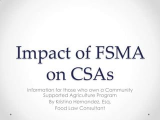 Impact of FSMA
   on CSAs
 Information for those who own a Community
       Supported Agriculture Program
          By Kristina Hernandez, Esq.
             Food Law Consultant
 