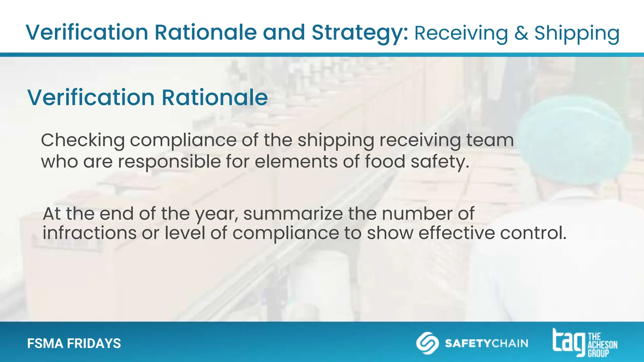 FSMA FRIDAYS
Verification Rationale and Strategy: Receiving & Shipping
Checking compliance of the shipping receiving team
who are responsible for elements of food safety.
Verification Rationale
At the end of the year, summarize the number of
infractions or level of compliance to show effective control.
 