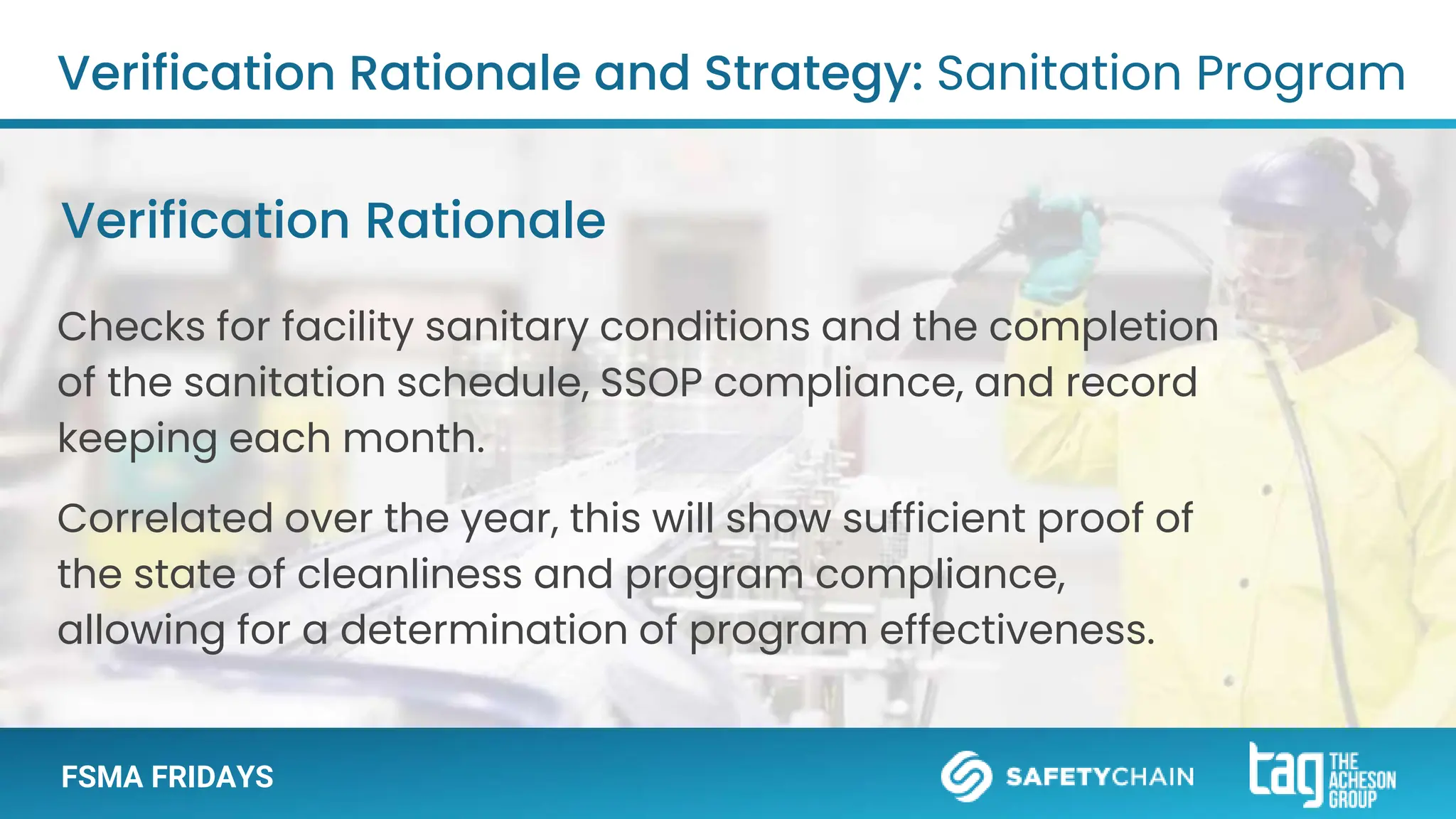 FSMA FRIDAYS
Checks for facility sanitary conditions and the completion
of the sanitation schedule, SSOP compliance, and record
keeping each month.
Correlated over the year, this will show sufficient proof of
the state of cleanliness and program compliance,
allowing for a determination of program effectiveness.
Verification Rationale and Strategy: Sanitation Program
Verification Rationale
 