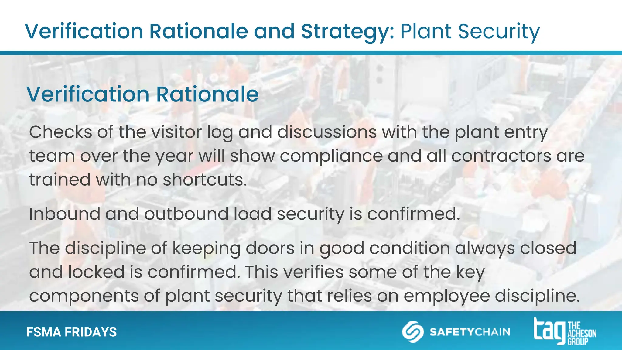 FSMA FRIDAYS
Checks of the visitor log and discussions with the plant entry
team over the year will show compliance and all contractors are
trained with no shortcuts.
Inbound and outbound load security is confirmed.
The discipline of keeping doors in good condition always closed
and locked is confirmed. This verifies some of the key
components of plant security that relies on employee discipline.
Verification Rationale and Strategy: Plant Security
Verification Rationale
 