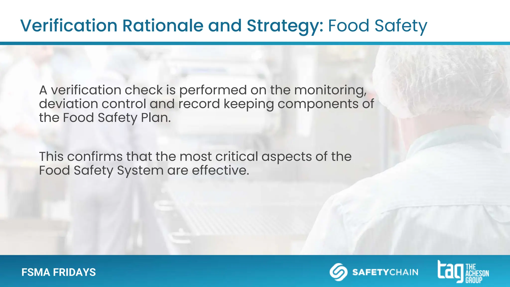FSMA FRIDAYS
A verification check is performed on the monitoring,
deviation control and record keeping components of
the Food Safety Plan.
This confirms that the most critical aspects of the
Food Safety System are effective.
Verification Rationale and Strategy: Food Safety
 