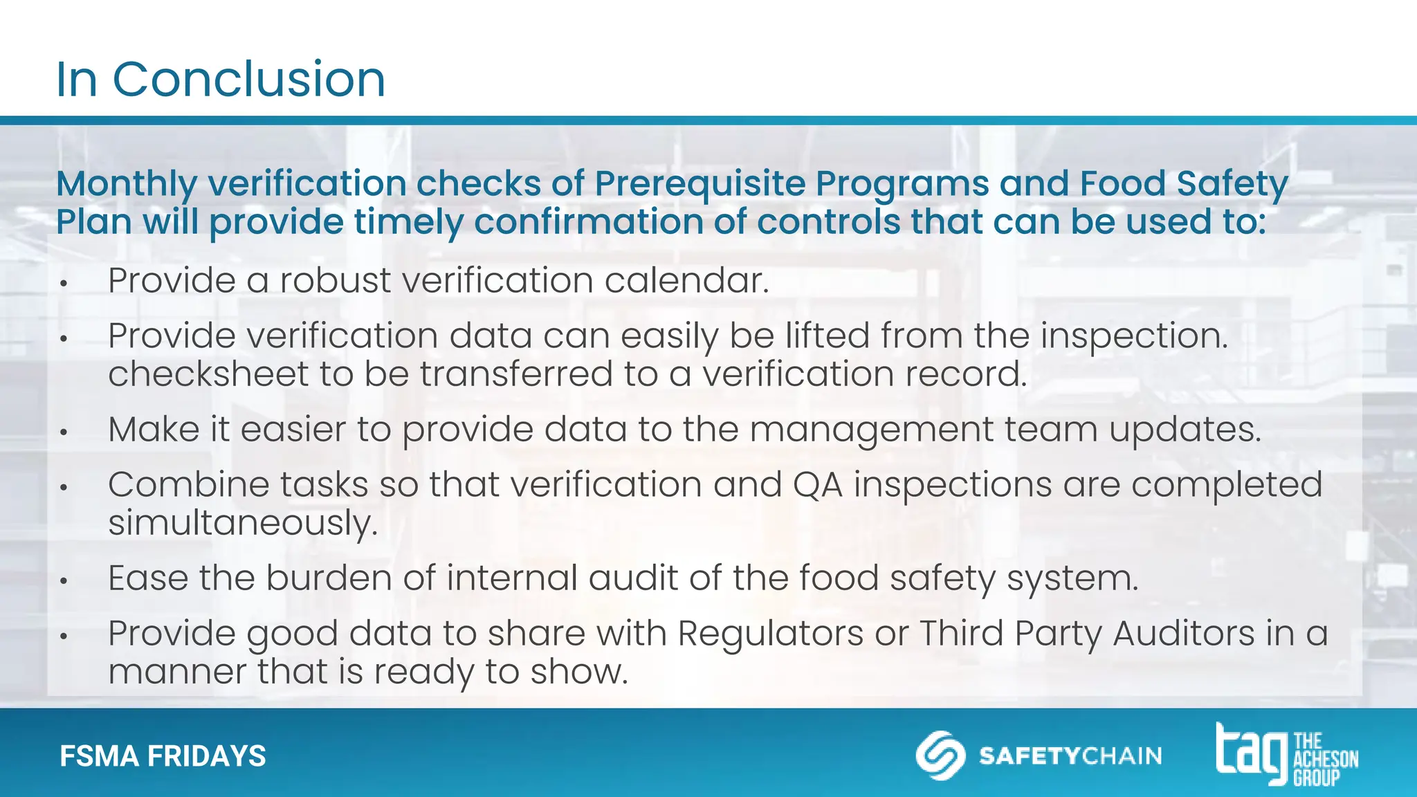 FSMA FRIDAYS
In Conclusion
Monthly verification checks of Prerequisite Programs and Food Safety
Plan will provide timely confirmation of controls that can be used to:
• Provide a robust verification calendar.
• Provide verification data can easily be lifted from the inspection.
checksheet to be transferred to a verification record.
• Make it easier to provide data to the management team updates.
• Combine tasks so that verification and QA inspections are completed
simultaneously.
• Ease the burden of internal audit of the food safety system.
• Provide good data to share with Regulators or Third Party Auditors in a
manner that is ready to show.
 