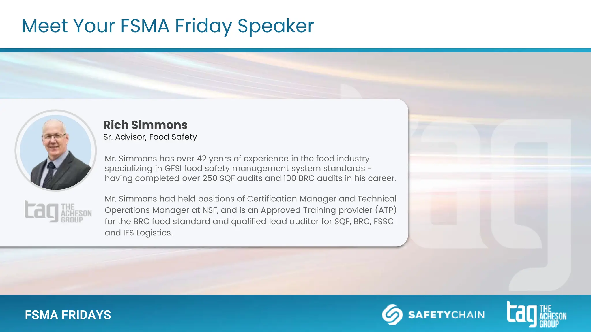 Meet Your FSMA Friday Speaker
FSMA FRIDAYS
Rich Simmons
Sr. Advisor, Food Safety
Mr. Simmons has over 42 years of experience in the food industry
specializing in GFSI food safety management system standards -
having completed over 250 SQF audits and 100 BRC audits in his career.
Mr. Simmons had held positions of Certification Manager and Technical
Operations Manager at NSF, and is an Approved Training provider (ATP)
for the BRC food standard and qualified lead auditor for SQF, BRC, FSSC
and IFS Logistics.
 