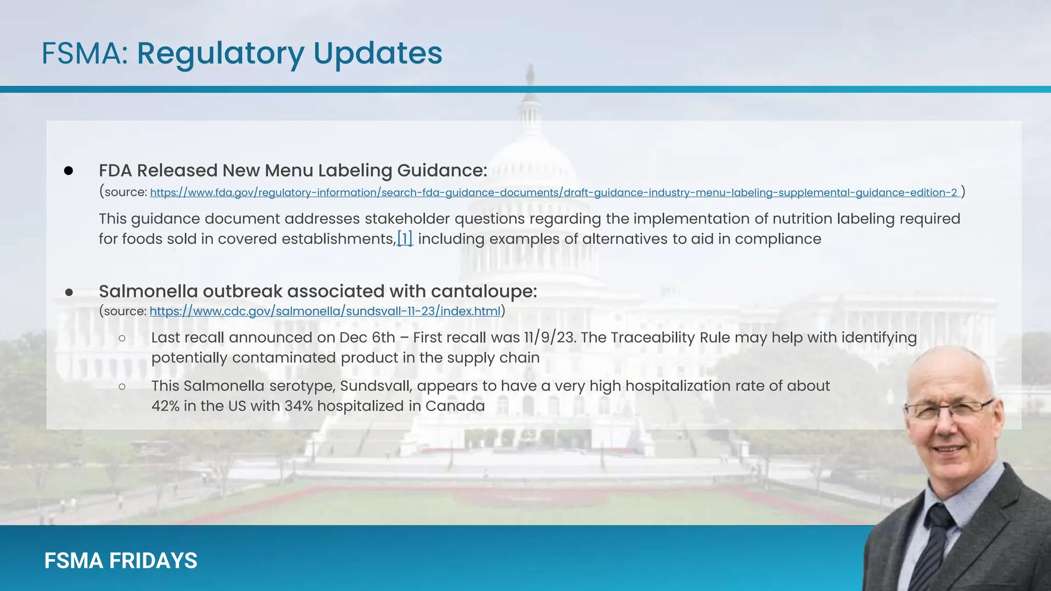 FSMA FRIDAYS
FSMA FRIDAYS
FSMA: Regulatory Updates
● FDA Released New Menu Labeling Guidance:
(source: https://www.fda.gov/regulatory-information/search-fda-guidance-documents/draft-guidance-industry-menu-labeling-supplemental-guidance-edition-2 )
This guidance document addresses stakeholder questions regarding the implementation of nutrition labeling required
for foods sold in covered establishments,[1] including examples of alternatives to aid in compliance
● Salmonella outbreak associated with cantaloupe:
(source: https://www.cdc.gov/salmonella/sundsvall-11-23/index.html)
○ Last recall announced on Dec 6th – First recall was 11/9/23. The Traceability Rule may help with identifying
potentially contaminated product in the supply chain
○ This Salmonella serotype, Sundsvall, appears to have a very high hospitalization rate of about
42% in the US with 34% hospitalized in Canada
 