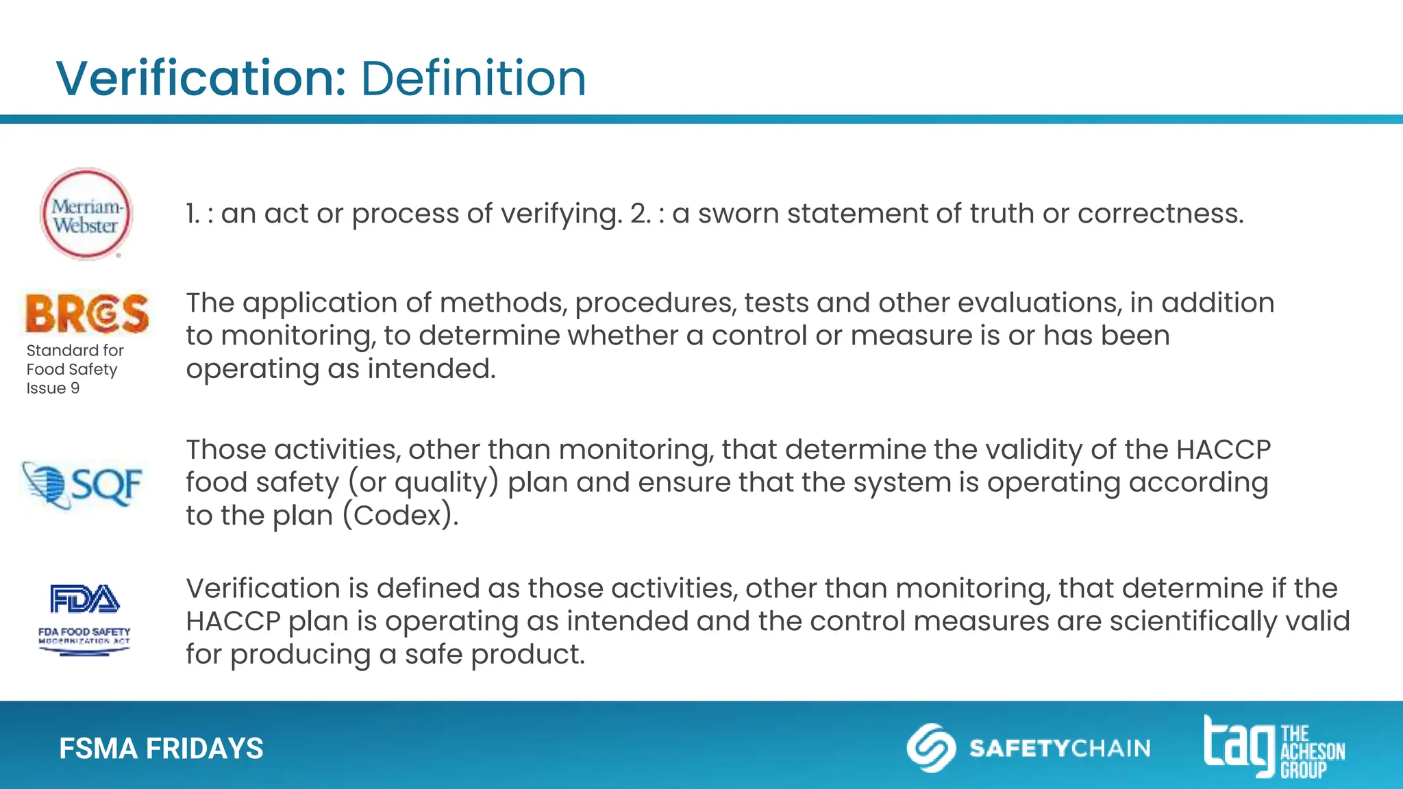 FSMA FRIDAYS
1. : an act or process of verifying. 2. : a sworn statement of truth or correctness.
The application of methods, procedures, tests and other evaluations, in addition
to monitoring, to determine whether a control or measure is or has been
operating as intended.
Verification is defined as those activities, other than monitoring, that determine if the
HACCP plan is operating as intended and the control measures are scientifically valid
for producing a safe product.
Those activities, other than monitoring, that determine the validity of the HACCP
food safety (or quality) plan and ensure that the system is operating according
to the plan (Codex).
Verification: Definition
Standard for
Food Safety
Issue 9
 