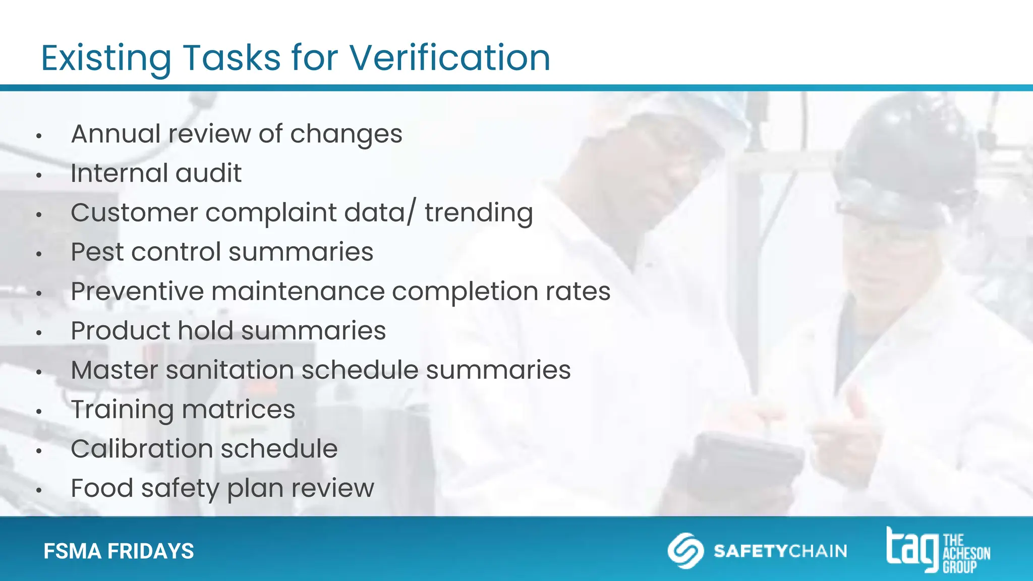 FSMA FRIDAYS
Existing Tasks for Verification
• Annual review of changes
• Internal audit
• Customer complaint data/ trending
• Pest control summaries
• Preventive maintenance completion rates
• Product hold summaries
• Master sanitation schedule summaries
• Training matrices
• Calibration schedule
• Food safety plan review
 