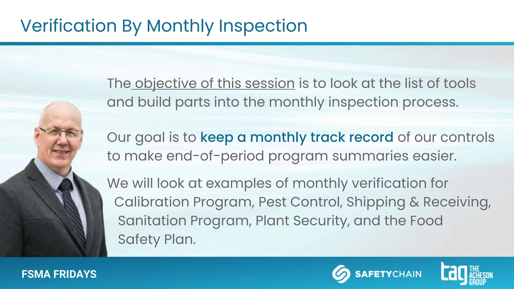 FSMA FRIDAYS
The objective of this session is to look at the list of tools
and build parts into the monthly inspection process.
Our goal is to keep a monthly track record of our controls
to make end-of-period program summaries easier.
We will look at examples of monthly verification for
Calibration Program, Pest Control, Shipping & Receiving,
Sanitation Program, Plant Security, and the Food
Safety Plan.
Verification By Monthly Inspection
 