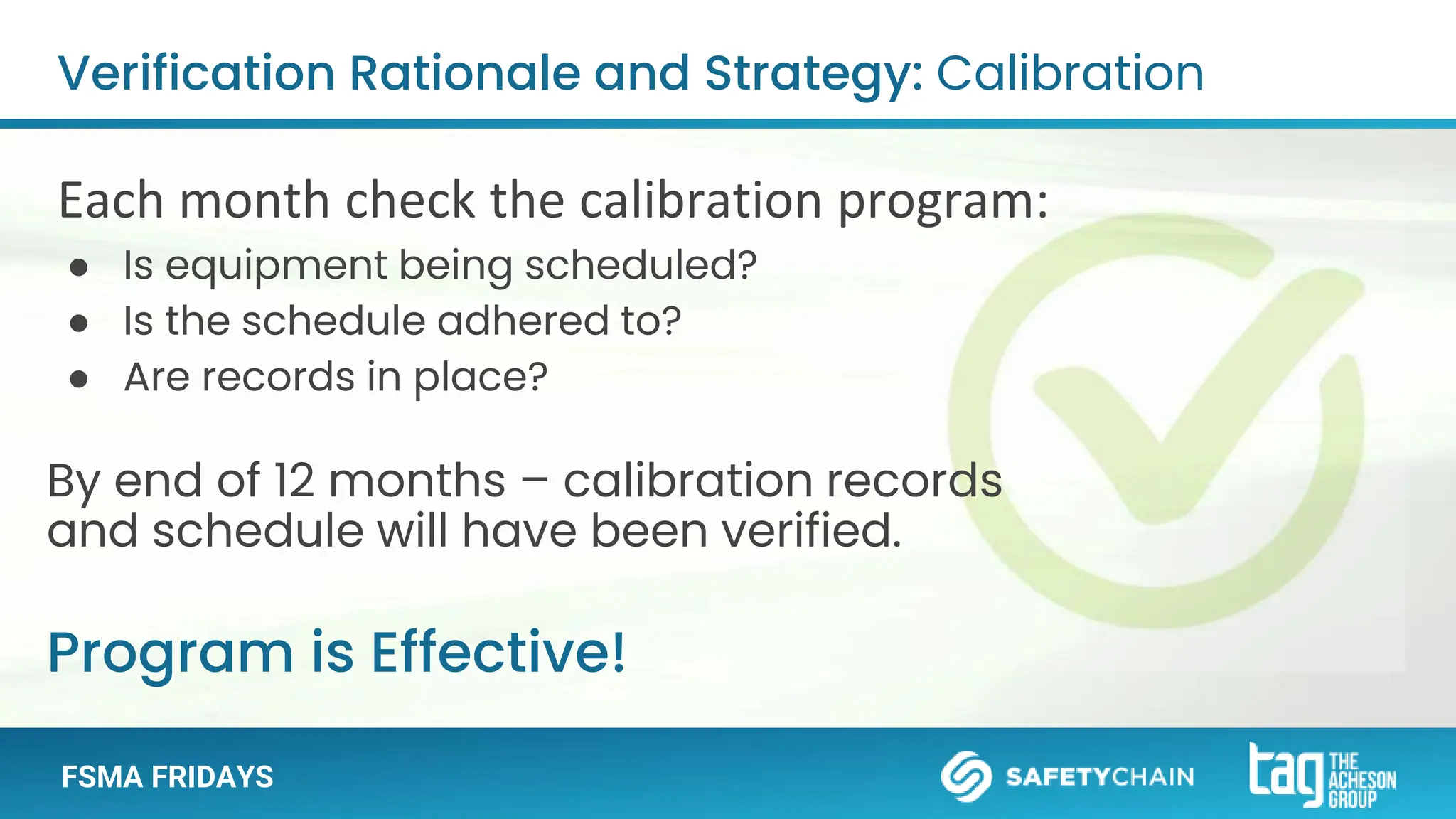 FSMA FRIDAYS
By end of 12 months – calibration records
and schedule will have been verified.
Verification Rationale and Strategy: Calibration
Each month check the calibration program:
● Is equipment being scheduled?
● Is the schedule adhered to?
● Are records in place?
Program is Effective!
 