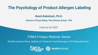 FSMA Fridays Webinar Series
Monthly Industry News, Updates & Trends for Food, Beverage, & CPG Manufacturers
The Psychology of Product Allergen Labeling
Brent Kobielush, Ph.D.
Director of Food Safety, The Acheson Group- TAG
February 25, 2022
 