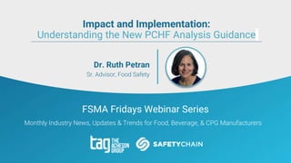 FSMA Fridays Webinar Series
Monthly Industry News, Updates & Trends for Food, Beverage, & CPG Manufacturers
Dr. Ruth Petran
Sr. Advisor, Food Safety
Impact and Implementation:
Understanding the New PCHF Analysis Guidance
 