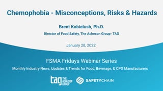 FSMA Fridays Webinar Series
Monthly Industry News, Updates & Trends for Food, Beverage, & CPG Manufacturers
Chemophobia - Misconceptions, Risks & Hazards
Brent Kobielush, Ph.D.
Director of Food Safety, The Acheson Group- TAG
January 28, 2022
 