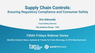 FSMA Fridays Webinar Series
Monthly Industry News, Updates & Trends for Food, Beverage, & CPG Manufacturers
Supply Chain Controls:
Ensuring Regulatory Compliance and Consumer Safety
Eric Edmunds
Food Safety Director
The Acheson Group - TAG
 