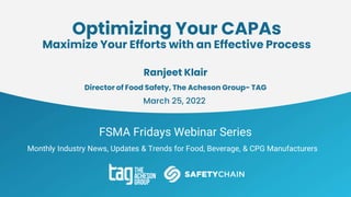 FSMA Fridays Webinar Series
Monthly Industry News, Updates & Trends for Food, Beverage, & CPG Manufacturers
Optimizing Your CAPAs
Maximize Your Efforts with an Effective Process
Ranjeet Klair
Director of Food Safety, The Acheson Group- TAG
March 25, 2022
 