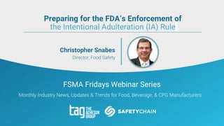 FSMA Fridays Webinar Series
Monthly Industry News, Updates & Trends for Food, Beverage, & CPG Manufacturers
Christopher Snabes
Director, Food Safety
Preparing for the FDA’s Enforcement of
the Intentional Adulteration (IA) Rule
 